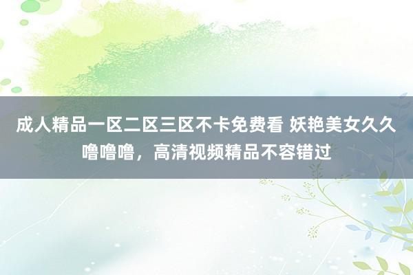 成人精品一区二区三区不卡免费看 妖艳美女久久噜噜噜，高清视频精品不容错过