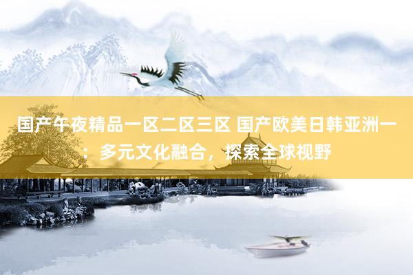 国产午夜精品一区二区三区 国产欧美日韩亚洲一：多元文化融合，探索全球视野