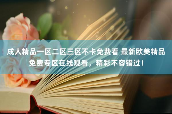 成人精品一区二区三区不卡免费看 最新欧美精品免费专区在线观看，精彩不容错过！