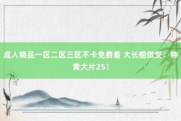 成人精品一区二区三区不卡免费看 大长粗做受：特黄大片25！