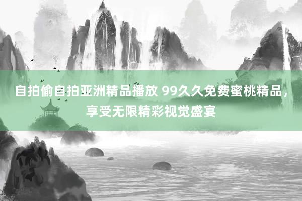 自拍偷自拍亚洲精品播放 99久久免费蜜桃精品，享受无限精彩视觉盛宴