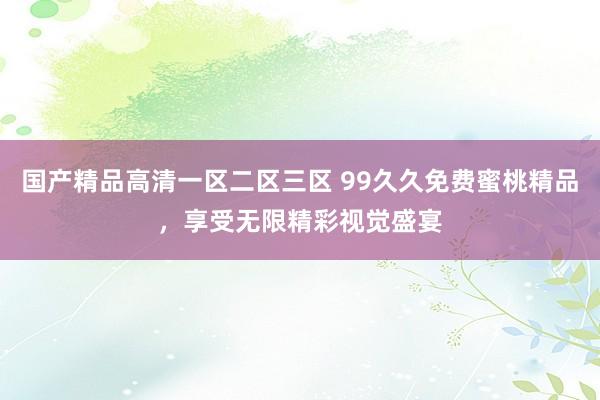 国产精品高清一区二区三区 99久久免费蜜桃精品，享受无限精彩视觉盛宴