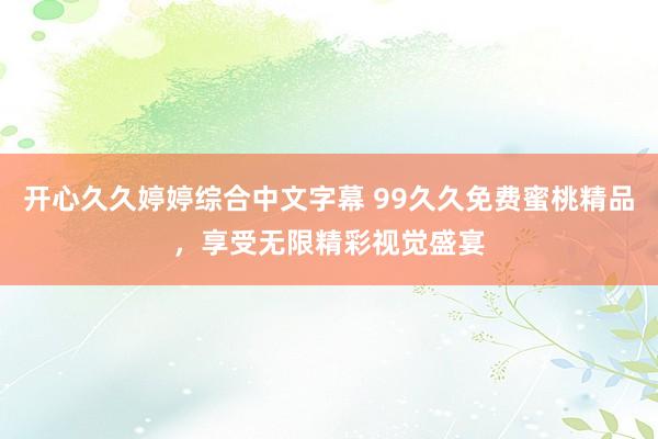 开心久久婷婷综合中文字幕 99久久免费蜜桃精品，享受无限精彩视觉盛宴