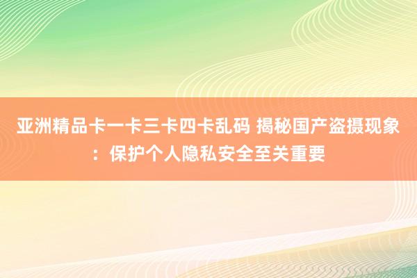 亚洲精品卡一卡三卡四卡乱码 揭秘国产盗摄现象：保护个人隐私安全至关重要
