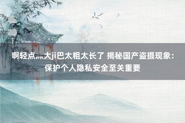 啊轻点灬大ji巴太粗太长了 揭秘国产盗摄现象：保护个人隐私安全至关重要