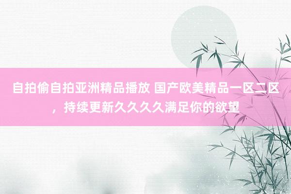 自拍偷自拍亚洲精品播放 国产欧美精品一区二区，持续更新久久久久满足你的欲望