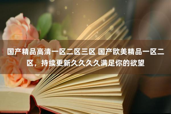 国产精品高清一区二区三区 国产欧美精品一区二区，持续更新久久久久满足你的欲望