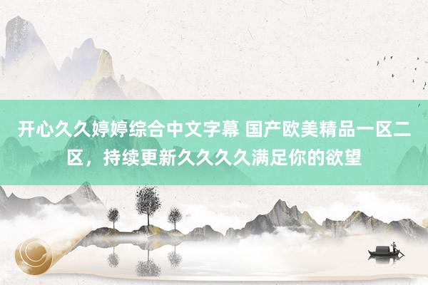 开心久久婷婷综合中文字幕 国产欧美精品一区二区，持续更新久久久久满足你的欲望