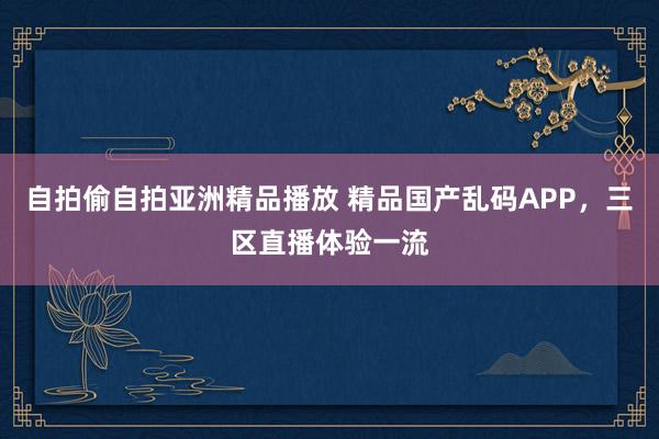 自拍偷自拍亚洲精品播放 精品国产乱码APP，三区直播体验一流