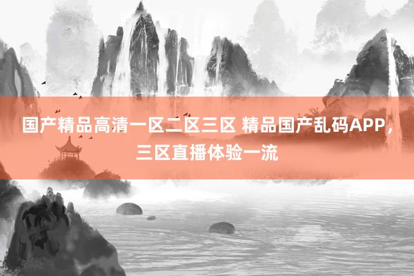 国产精品高清一区二区三区 精品国产乱码APP，三区直播体验一流