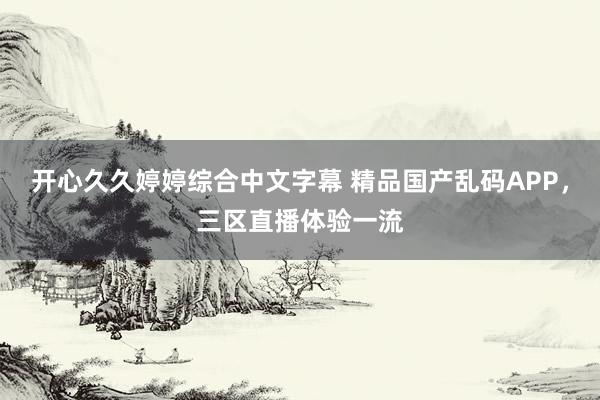 开心久久婷婷综合中文字幕 精品国产乱码APP，三区直播体验一流