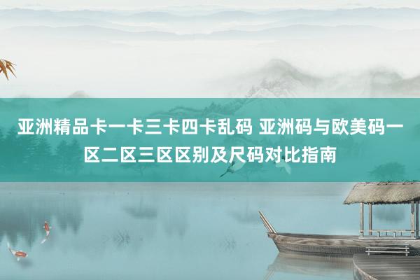 亚洲精品卡一卡三卡四卡乱码 亚洲码与欧美码一区二区三区区别及尺码对比指南