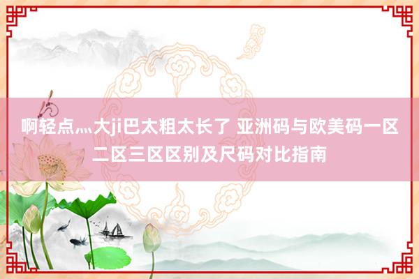 啊轻点灬大ji巴太粗太长了 亚洲码与欧美码一区二区三区区别及尺码对比指南