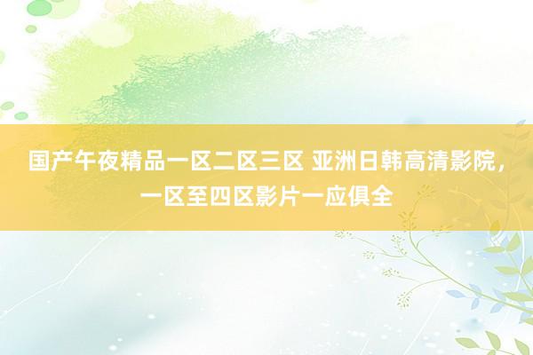 国产午夜精品一区二区三区 亚洲日韩高清影院，一区至四区影片一应俱全