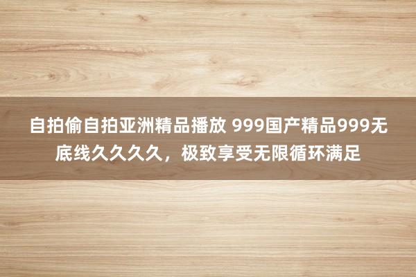 自拍偷自拍亚洲精品播放 999国产精品999无底线久久久久，极致享受无限循环满足