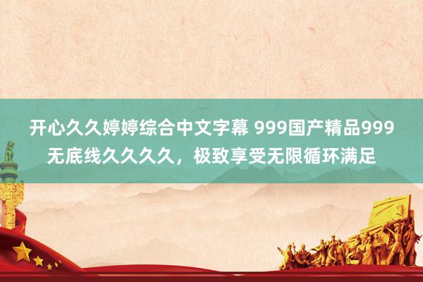 开心久久婷婷综合中文字幕 999国产精品999无底线久久久久，极致享受无限循环满足