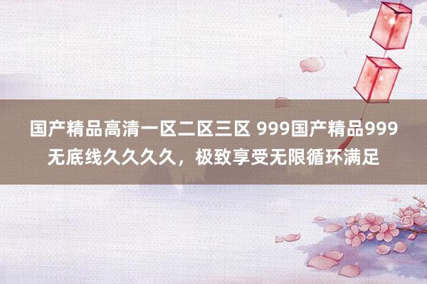 国产精品高清一区二区三区 999国产精品999无底线久久久久，极致享受无限循环满足