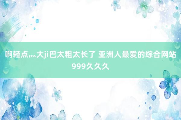 啊轻点灬大ji巴太粗太长了 亚洲人最爱的综合网站999久久久