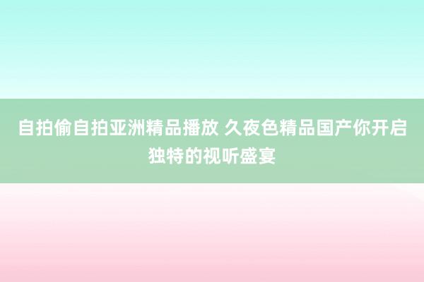 自拍偷自拍亚洲精品播放 久夜色精品国产你开启独特的视听盛宴