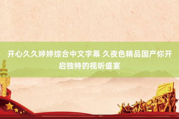 开心久久婷婷综合中文字幕 久夜色精品国产你开启独特的视听盛宴