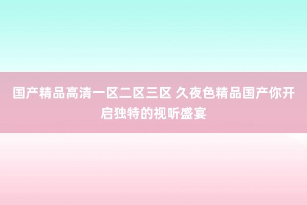 国产精品高清一区二区三区 久夜色精品国产你开启独特的视听盛宴
