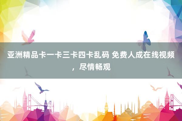 亚洲精品卡一卡三卡四卡乱码 免费人成在线视频，尽情畅观