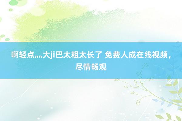 啊轻点灬大ji巴太粗太长了 免费人成在线视频，尽情畅观