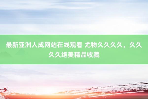 最新亚洲人成网站在线观看 尤物久久久久，久久久久绝美精品收藏