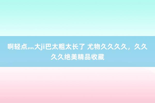 啊轻点灬大ji巴太粗太长了 尤物久久久久，久久久久绝美精品收藏