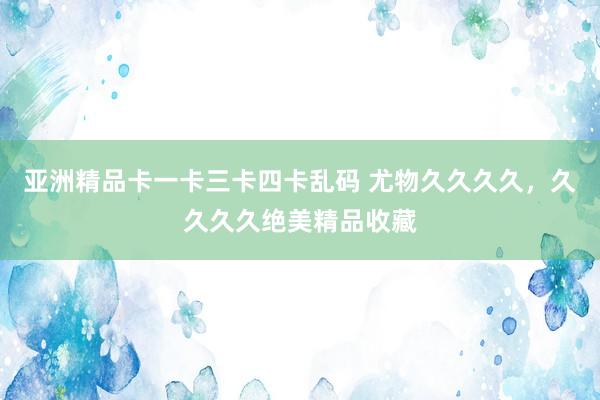 亚洲精品卡一卡三卡四卡乱码 尤物久久久久，久久久久绝美精品收藏