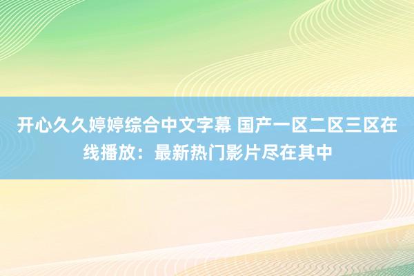 开心久久婷婷综合中文字幕 国产一区二区三区在线播放：最新热门影片尽在其中