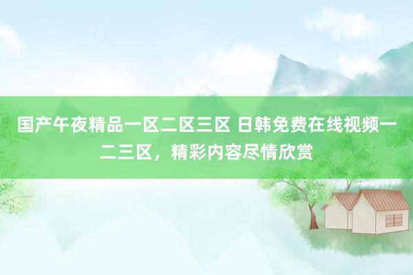 国产午夜精品一区二区三区 日韩免费在线视频一二三区，精彩内容尽情欣赏