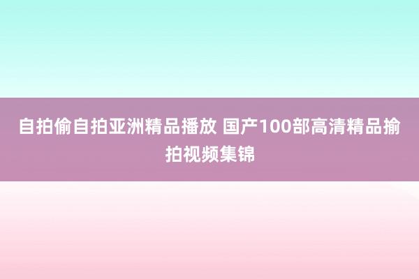 自拍偷自拍亚洲精品播放 国产100部高清精品揄拍视频集锦