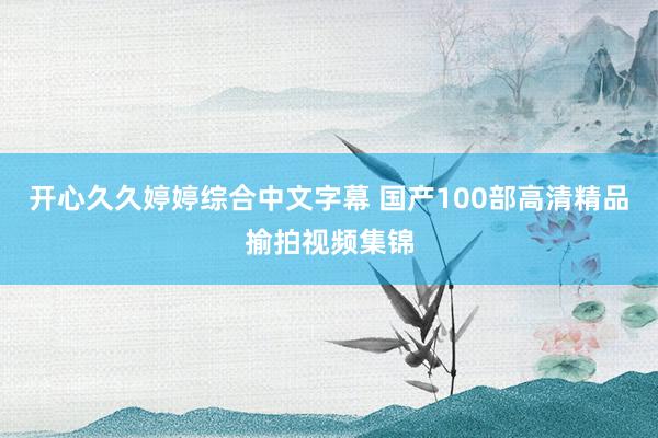 开心久久婷婷综合中文字幕 国产100部高清精品揄拍视频集锦