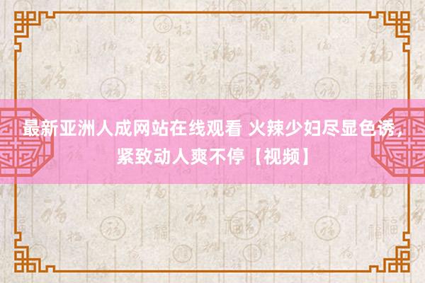 最新亚洲人成网站在线观看 火辣少妇尽显色诱，紧致动人爽不停【视频】