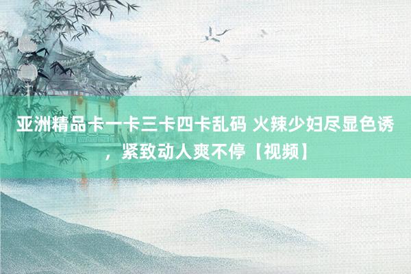 亚洲精品卡一卡三卡四卡乱码 火辣少妇尽显色诱，紧致动人爽不停【视频】