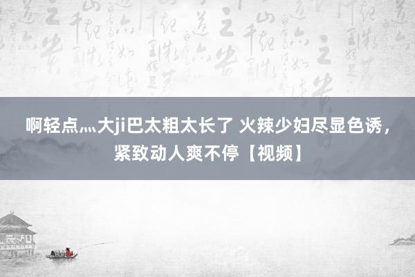 啊轻点灬大ji巴太粗太长了 火辣少妇尽显色诱，紧致动人爽不停【视频】