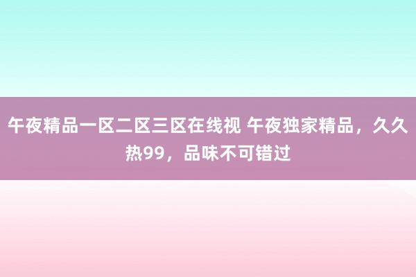 午夜精品一区二区三区在线视 午夜独家精品，久久热99，品味不可错过