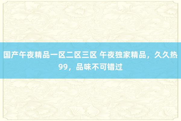 国产午夜精品一区二区三区 午夜独家精品，久久热99，品味不可错过
