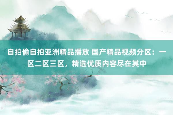 自拍偷自拍亚洲精品播放 国产精品视频分区：一区二区三区，精选优质内容尽在其中