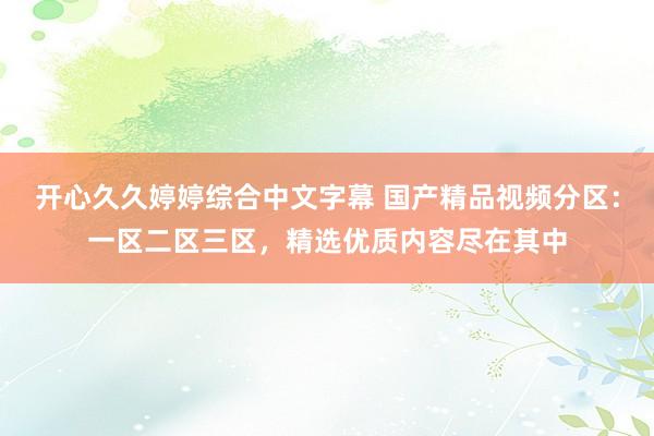 开心久久婷婷综合中文字幕 国产精品视频分区：一区二区三区，精选优质内容尽在其中