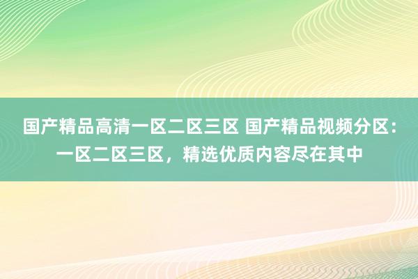 国产精品高清一区二区三区 国产精品视频分区：一区二区三区，精选优质内容尽在其中