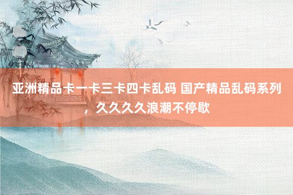 亚洲精品卡一卡三卡四卡乱码 国产精品乱码系列，久久久久浪潮不停歇