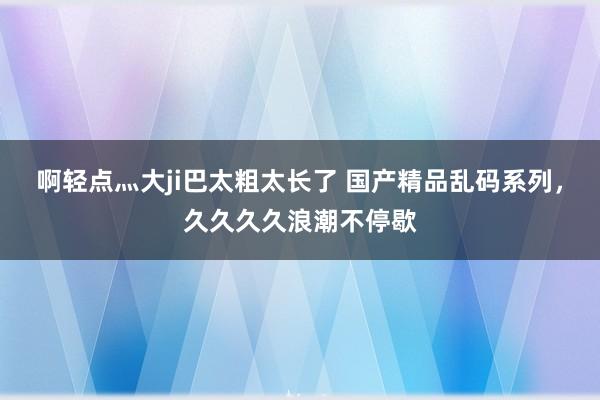 啊轻点灬大ji巴太粗太长了 国产精品乱码系列，久久久久浪潮不停歇