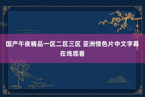 国产午夜精品一区二区三区 亚洲情色片中文字幕在线观看