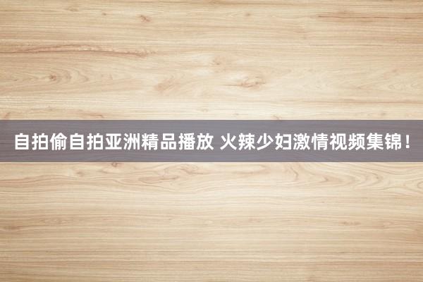 自拍偷自拍亚洲精品播放 火辣少妇激情视频集锦！