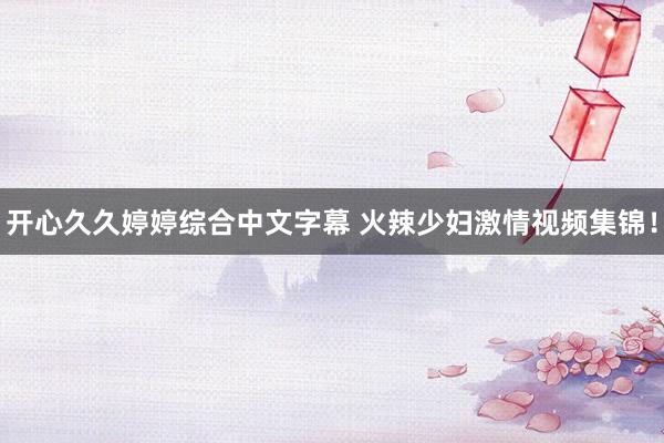 开心久久婷婷综合中文字幕 火辣少妇激情视频集锦！