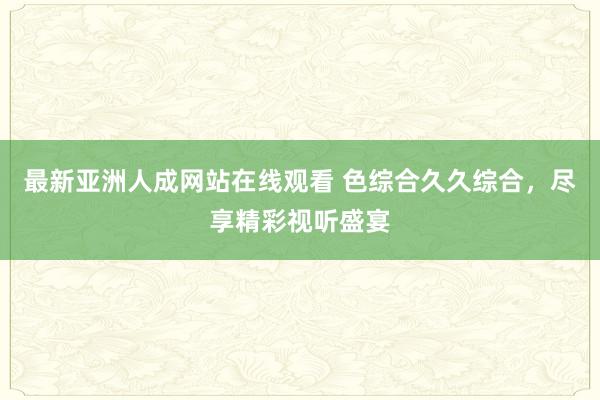最新亚洲人成网站在线观看 色综合久久综合，尽享精彩视听盛宴