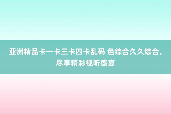 亚洲精品卡一卡三卡四卡乱码 色综合久久综合，尽享精彩视听盛宴