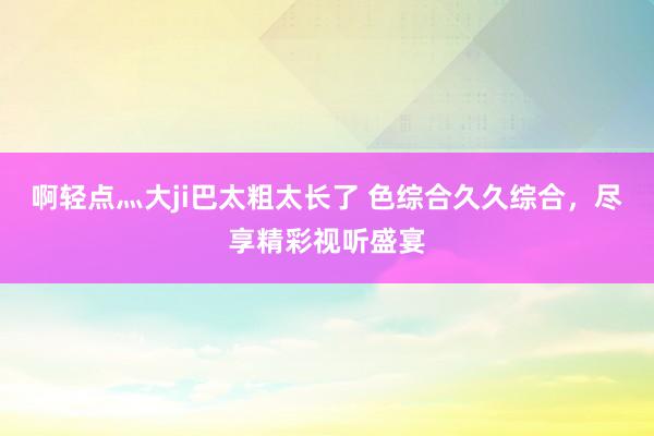 啊轻点灬大ji巴太粗太长了 色综合久久综合，尽享精彩视听盛宴